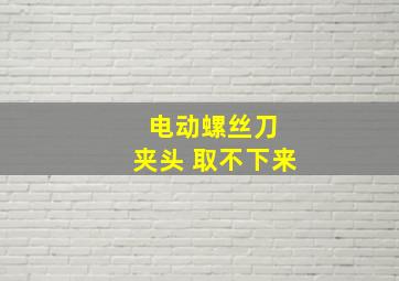 电动螺丝刀 夹头 取不下来